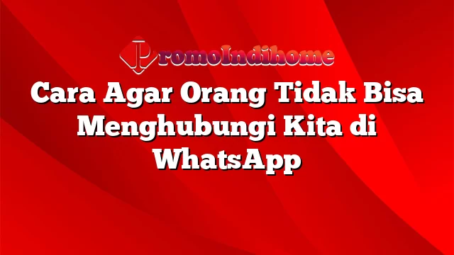 Cara Agar Orang Tidak Bisa Menghubungi Kita di WhatsApp