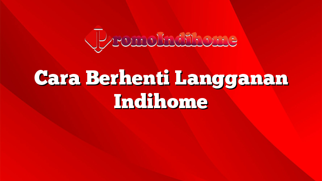 Cara Berhenti Langganan Indihome