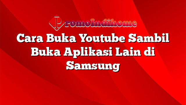 Cara Buka Youtube Sambil Buka Aplikasi Lain di Samsung