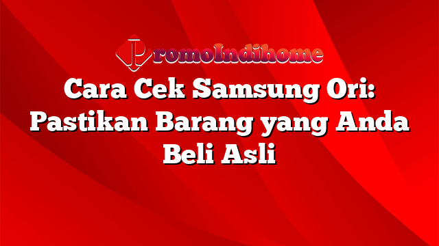 Cara Cek Samsung Ori: Pastikan Barang yang Anda Beli Asli