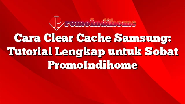 Cara Clear Cache Samsung: Tutorial Lengkap untuk Sobat PromoIndihome