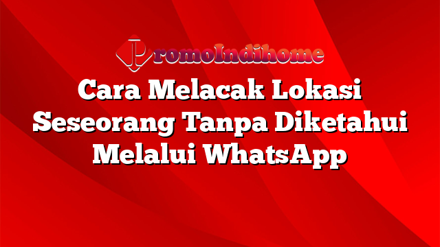 Cara Melacak Lokasi Seseorang Tanpa Diketahui Melalui WhatsApp