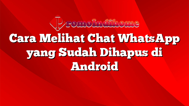 Cara Melihat Chat WhatsApp yang Sudah Dihapus di Android