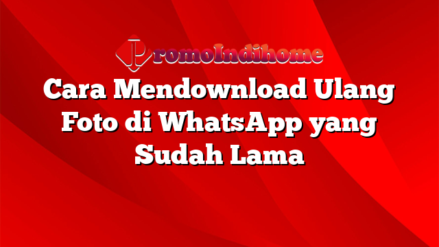 Cara Mendownload Ulang Foto di WhatsApp yang Sudah Lama