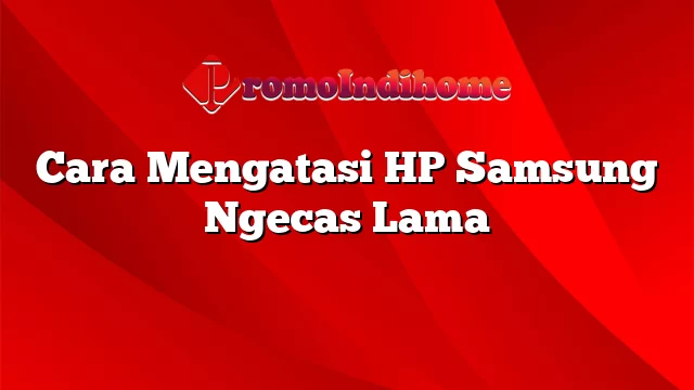 Cara Mengatasi HP Samsung Ngecas Lama