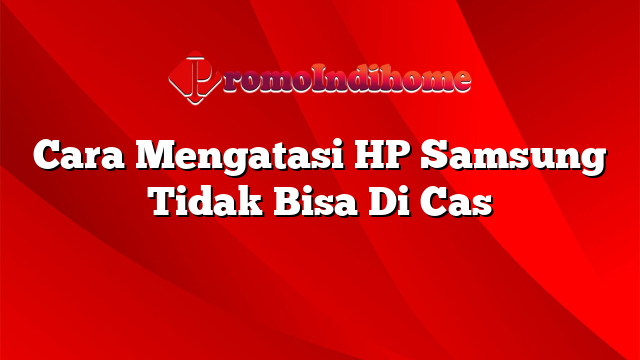 Cara Mengatasi HP Samsung Tidak Bisa Di Cas