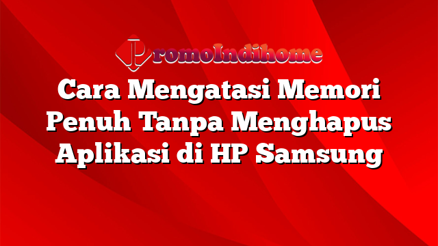 Cara Mengatasi Memori Penuh Tanpa Menghapus Aplikasi di HP Samsung