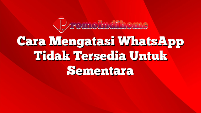 Cara Mengatasi WhatsApp Tidak Tersedia Untuk Sementara