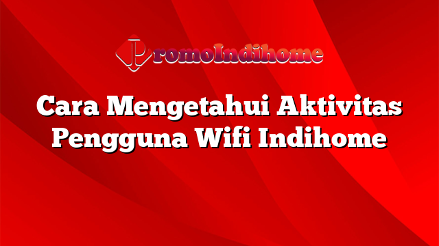 Cara Mengetahui Aktivitas Pengguna Wifi Indihome