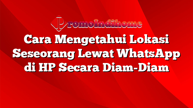 Cara Mengetahui Lokasi Seseorang Lewat WhatsApp di HP Secara Diam-Diam