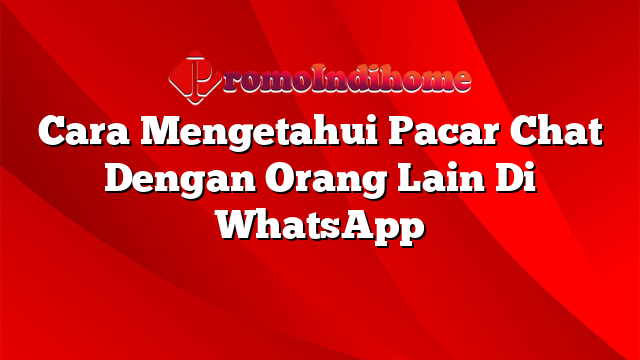 Cara Mengetahui Pacar Chat Dengan Orang Lain Di WhatsApp