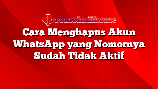 Cara Menghapus Akun WhatsApp yang Nomornya Sudah Tidak Aktif