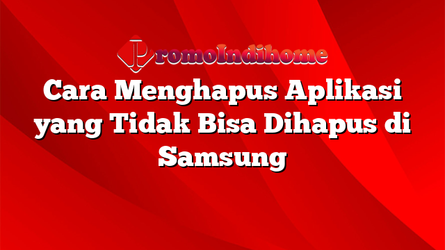 Cara Menghapus Aplikasi yang Tidak Bisa Dihapus di Samsung