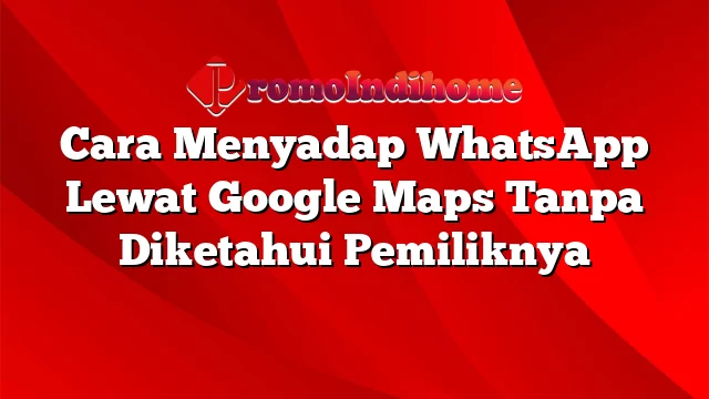 Cara Menyadap WhatsApp Lewat Google Maps Tanpa Diketahui Pemiliknya