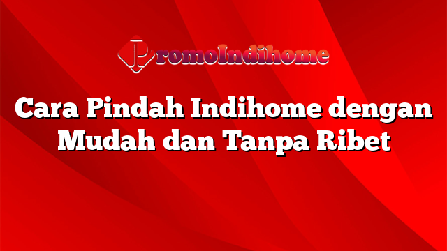 Cara Pindah Indihome dengan Mudah dan Tanpa Ribet