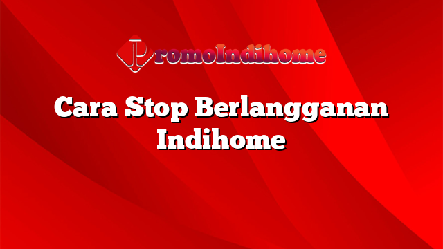 Cara Stop Berlangganan Indihome