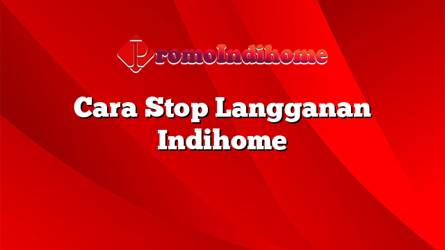 Cara Stop Langganan Indihome