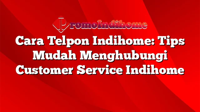 Cara Telpon Indihome: Tips Mudah Menghubungi Customer Service Indihome
