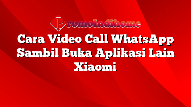 Cara Video Call WhatsApp Sambil Buka Aplikasi Lain Xiaomi