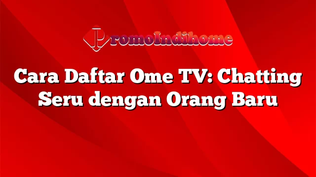 Cara Daftar Ome TV: Chatting Seru dengan Orang Baru