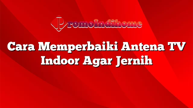 Cara Memperbaiki Antena TV Indoor Agar Jernih