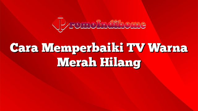 Cara Memperbaiki TV Warna Merah Hilang