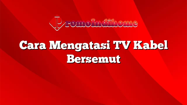 Cara Mengatasi TV Kabel Bersemut