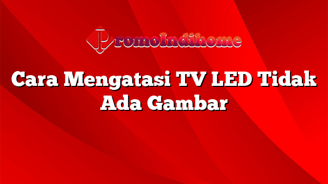Cara Mengatasi TV LED Tidak Ada Gambar