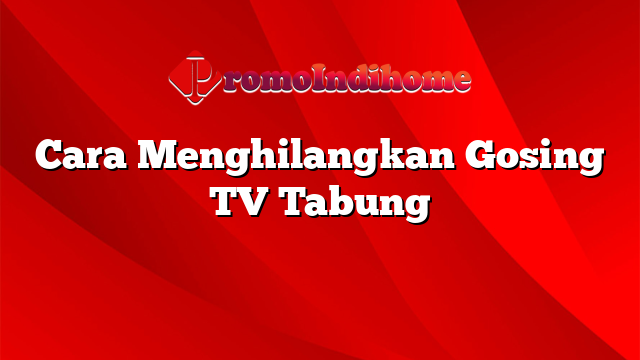 Cara Menghilangkan Gosing TV Tabung