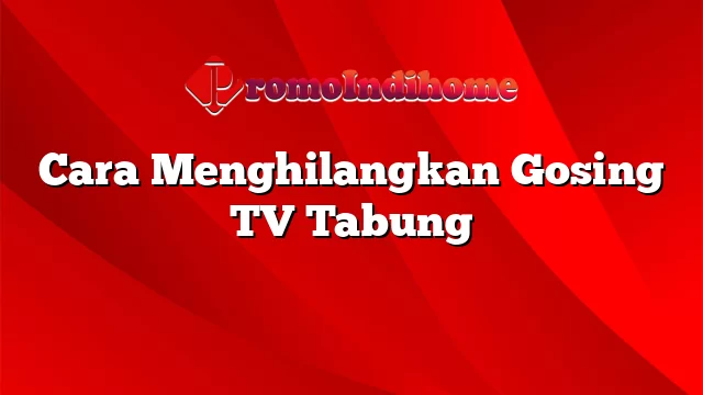 Cara Menghilangkan Gosing TV Tabung