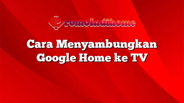Cara Menyambungkan Google Home ke TV