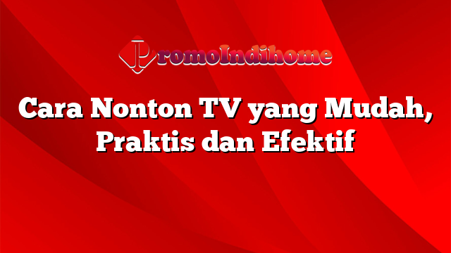 Cara Nonton TV yang Mudah, Praktis dan Efektif