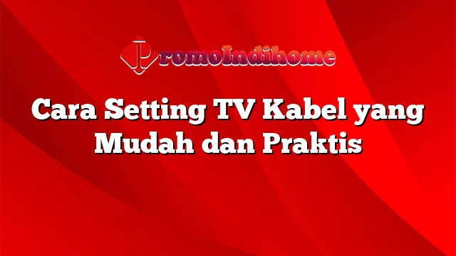 Cara Setting TV Kabel yang Mudah dan Praktis