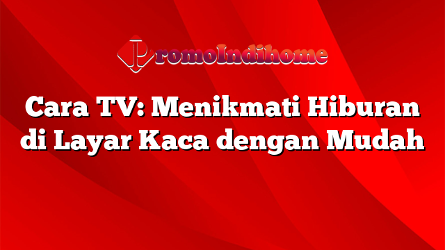 Cara TV: Menikmati Hiburan di Layar Kaca dengan Mudah