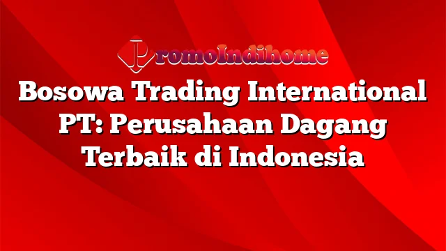 Bosowa Trading International PT: Perusahaan Dagang Terbaik di Indonesia