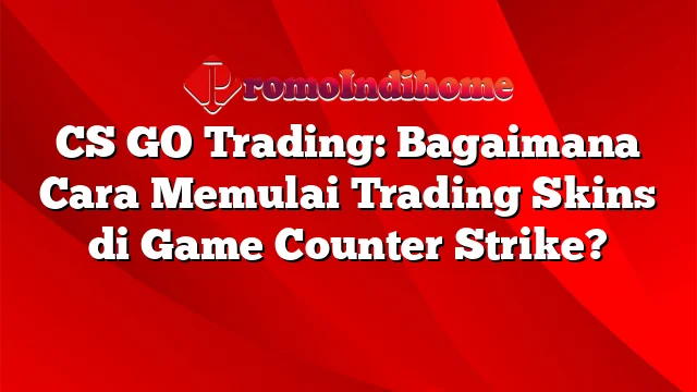 CS GO Trading: Bagaimana Cara Memulai Trading Skins di Game Counter Strike?