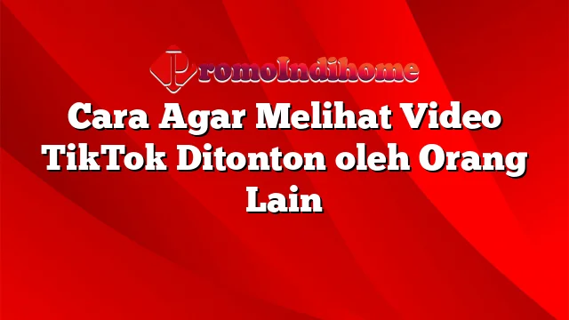 Cara Agar Melihat Video TikTok Ditonton oleh Orang Lain