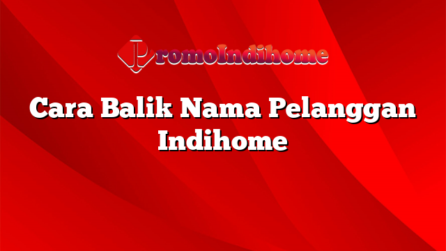 Cara Balik Nama Pelanggan Indihome