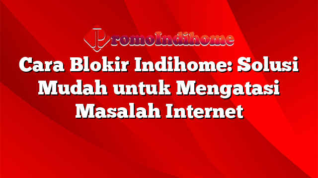 Cara Blokir Indihome: Solusi Mudah untuk Mengatasi Masalah Internet
