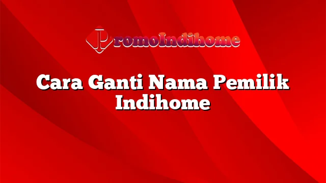 Cara Ganti Nama Pemilik Indihome