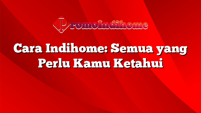 Cara Indihome: Semua yang Perlu Kamu Ketahui