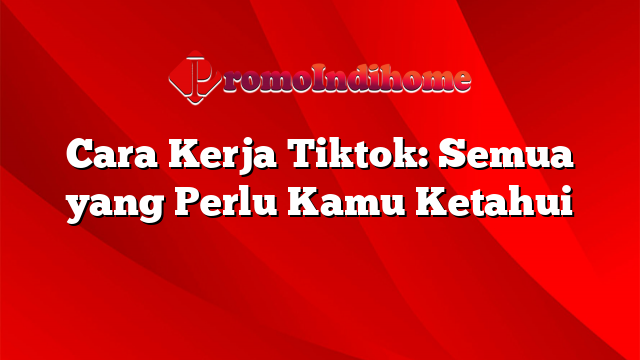 Cara Kerja Tiktok: Semua yang Perlu Kamu Ketahui