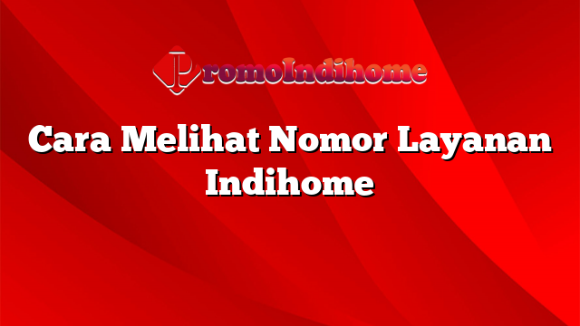 Cara Melihat Nomor Layanan Indihome