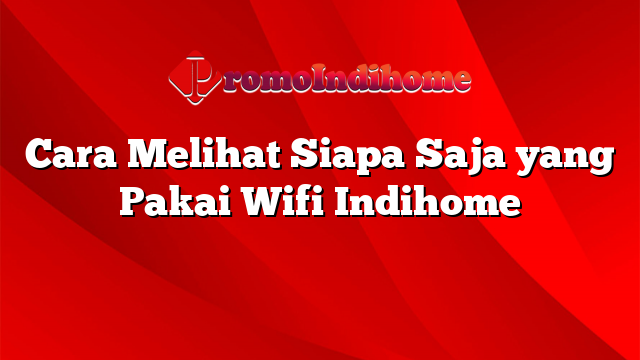 Cara Melihat Siapa Saja yang Pakai Wifi Indihome