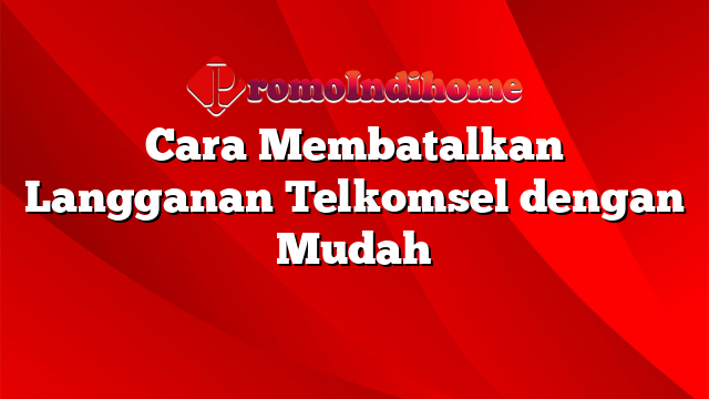 Cara Membatalkan Langganan Telkomsel dengan Mudah