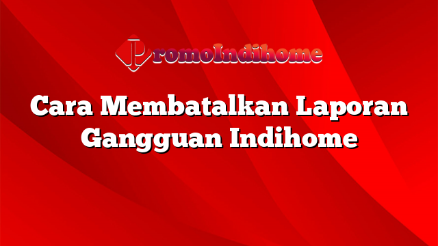 Cara Membatalkan Laporan Gangguan Indihome