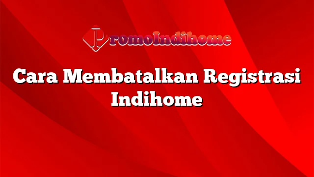 Cara Membatalkan Registrasi Indihome