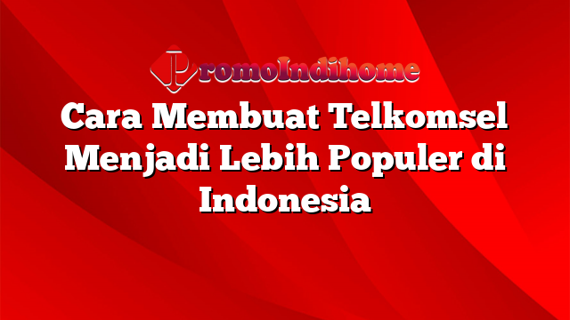 Cara Membuat Telkomsel Menjadi Lebih Populer di Indonesia