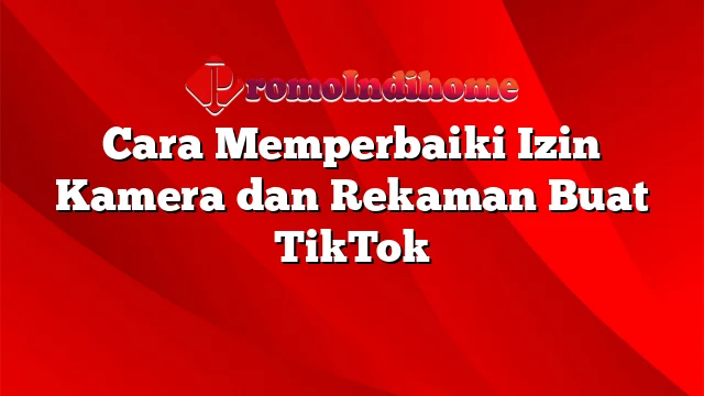 Cara Memperbaiki Izin Kamera dan Rekaman Buat TikTok