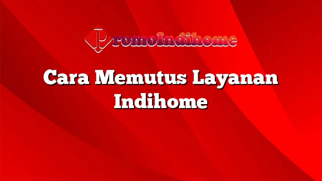 Cara Memutus Layanan Indihome